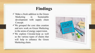 Findings
 Make a fresh addition to the Green
Marketing in Sustainable
development with supply chain
Concept.
 We grouped the core idea creation
and new work on Green Marketing
in the arena of energy supervision.
 We explore Circular-loop as well
as the various types of chains that
will help to enhance the Green
Marketing chain.
 