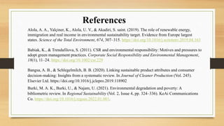 Alola, A. A., Yalçiner, K., Alola, U. V., & Akadiri, S. saint. (2019). The role of renewable energy,
immigration and real income in environmental sustainability target. Evidence from Europe largest
states. Science of the Total Environment, 674, 307–315. https://doi.org/10.1016/j.scitotenv.2019.04.163
Babiak, K., & Trendafilova, S. (2011). CSR and environmental responsibility: Motives and pressures to
adopt green management practices. Corporate Social Responsibility and Environmental Management,
18(1), 11–24. https://doi.org/10.1002/csr.229
Bangsa, A. B., & Schlegelmilch, B. B. (2020). Linking sustainable product attributes and consumer
decision-making: Insights from a systematic review. In Journal of Cleaner Production (Vol. 245).
Elsevier Ltd. https://doi.org/10.1016/j.jclepro.2019.118902
Burki, M. A. K., Burki, U., & Najam, U. (2021). Environmental degradation and poverty: A
bibliometric review. In Regional Sustainability (Vol. 2, Issue 4, pp. 324–336). KeAi Communications
Co. https://doi.org/10.1016/j.regsus.2022.01.001.
References
 