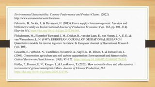 Environmental Sustainability: Country Performance and Product Claims. (2022).
http://www.euromonitor.com/locations.
Fahimnia, B., Sarkis, J., & Davarzani, H. (2015). Green supply chain management: A review and
bibliometric analysis. In International Journal of Production Economics (Vol. 162, pp. 101–114).
Elsevier B.V. https://doi.org/10.1016/j.ijpe.2015.01.003.
Fleischmann, M., Bloemhof-Ruwaard, J. M., Dekker, R., van der Laan, E., van Nunen, J. A. E. E., &
van Wassenhove, L. N. (1997). EUROPEAN JOURNAL OF OPERATIONAL RESEARCH
Quantitative models for reverse logistics: A review. In European Journal of Operational Rcsearch
(Vol. 103).
Govaerts, B., Verhulst, N., Castellanos-Navarrete, A., Sayre, K. D., Dixon, J., & Dendooven, L.
(2009). Conservation agriculture and soil carbon sequestration: Between myth and farmer reality.
Critical Reviews in Plant Sciences, 28(3), 97–122. https://doi.org/10.1080/07352680902776358.
Halder, P., Hansen, E. N., Kangas, J., & Laukkanen, T. (2020). How national culture and ethics matter
in consumers’ green consumption values. Journal of Cleaner Production, 265.
https://doi.org/10.1016/j.jclepro.2020.121754.
 