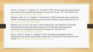 Lam, H. L., Klemeš, J. J., Varbanov, P. S., & Lund, H. (2016). Green strategy for energy generation
and saving towards sustainable development. In Energy (Vol. 116, pp. 1257–1259). Elsevier Ltd.
https://doi.org/10.1016/j.energy.2016.11.062.
Mahjabeen, Shah, S. Z. A., Chughtai, S., & Simonetti, B. (2020). Renewable energy, institutional
stability, environment and economic growth nexus of D-8 countries. Energy Strategy Reviews, 29.
https://doi.org/10.1016/j.esr.2020.100484.
Malhotra, N. K., Lee, O. F., & Uslay, C. (2012). Mind the gap: The mediating role of mindful
marketing between market and quality orientations, their interaction, and consequences.
International Journal of Quality and Reliability Management, 29(6), 607–625.
https://doi.org/10.1108/02656711211245629.
Omri, A., Omri, H., Slimani, S., & Belaid, F. (2022). Environmental degradation and life
satisfaction: Do governance and renewable energy matter? Technological Forecasting and Social
Change, 175. https://doi.org/10.1016/j.techfore.2021.121375.
 
