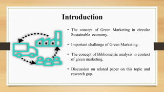 Introduction
• The concept of Green Marketing in circular
Sustainable economy.
• Important challenge of Green Marketing .
• The concept of Bibliometric analysis in context
of green marketing.
• Discussion on related paper on this topic and
research gap.
 