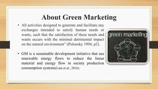 About Green Marketing
• All activities designed to generate and facilitate any
exchanges intended to satisfy human needs or
wants, such that the satisfaction of these needs and
wants occurs with the minimal detrimental impact
on the natural environment” (Polonsky 1994, p2).
• GM is a sustainable development initiative that use
renewable energy flows to reduce the linear
material and energy flow in society production
consumption systems(Lam et al., 2016).
 