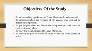Objectives Of the Study
• To understand the significance of Green Marketing In todays world.
• To get insights about the evolution of GM concept over time and its
impact on competition.
• To get insights about the Green Marketing concepts and scope in
context of supply chain.
• To study the literature related to Green Marketing.
• To analyse the past researches in order to find out future course of
action .
 