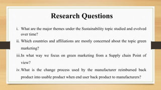 Research Questions
i. What are the major themes under the Sustainability topic studied and evolved
over time?
ii. Which countries and affiliations are mostly concerned about the topic green
marketing?
iii.In what way we focus on green marketing from a Supply chain Point of
view?
iv.What is the change process used by the manufacturer reimbursed back
product into usable product when end user back product to manufacturers?
 