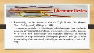 Literature Review
• Sustainability can be understood with the Triple Bottom Line (People,
Planet, Profit) given by (Elkington, 1994).
• Overconsumption and overexploitation of natural resources have resulted in
increasing environmental degradation, which has become a global concern.
As a result, both policymakers and marketers interested in pushing
consumers to adopt sustainable consumption practises must get a better
understanding of environmentally friendly purchase behaviour(Halder et al.,
2020).
 