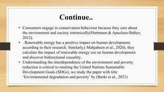 • Consumers engage in conservation behaviour because they care about
the environment and society intrinsically(Hartmann & Apaolaza-Ibáñez,
2012).
• . Renewable energy has a positive impact on human development,
according to their research. Similarly,( Mahjabeen et al., 2020), they
calculate the impact of renewable energy use on human development
and discover bidirectional causality.
• Understanding the interdependence of the environment and poverty
reduction is critical to meeting the United Nations Sustainable
Development Goals (SDGs), we study the paper with title
‘Environmental degradation and poverty’ by (Burki et al., 2021)
Continue..
 