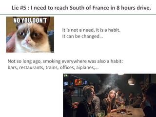 16
Lie #5 : I need to reach South of France in 8 hours drive.
It is not a need, it is a habit.
It can be changed…
Not so long ago, smoking everywhere was also a habit:
bars, restaurants, trains, offices, aiplanes,…
 