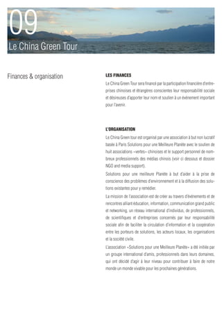 09
Le China Green Tour

Finances & organisation   Les Finances
                          Le China Green Tour sera financé par la participation financière d’entre-
                          prises chinoises et étrangères conscientes leur responsabilité sociale
                          et désireuses d’apporter leur nom et soutien à un événement important
                          pour l’avenir.




                          L’organisation
                          Le China Green tour est organisé par une association à but non lucratif
                          basée à Paris Solutions pour une Meilleure Planète avec le soutien de
                          huit associations «vertes» chinoises et le support personnel de nom-
                          breux professionnels des médias chinois (voir ci dessous et dossier
                          NGO and media support).
                          Solutions pour une meilleure Planète à but d’aider à la prise de
                          conscience des problèmes d’environnement et à la diffusion des solu-
                          tions existantes pour y remédier.
                          La mission de l’association est de créer au travers d’événements et de
                          rencontres alliant éducation, information, communication grand public
                          et networking, un réseau international d’individus, de professionnels,
                          de scientifiques et d’entreprises concernés par leur responsabilité
                          sociale afin de faciliter la circulation d’information et la coopération
                          entre les porteurs de solutions, les acteurs locaux, les organisations
                          et la société civile.
                          L’association «Solutions pour une Meilleure Planète» a été initiée par
                          un groupe international d’amis, professionnels dans leurs domaines,
                          qui ont décidé d’agir à leur niveau pour contribuer à faire de notre
                          monde un monde vivable pour les prochaines générations.
 