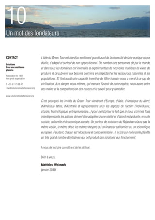 10
Un mot des fondateurs


CONTACT                             L’idée du Green Tour est née d’un sentiment grandissant de la nécessité de faire quelque chose
Solutions                           d’utile, d’adapté et surtout de non oppositionnel. De nombreuses personnes de par le monde
Pour une meilleure
planète
                                    et dans tous les domaines ont inventées et expérimentées de nouvelles manières de vivre, de
                                    produire et de subvenir aux besoins premiers en respectant et les ressources naturelles et les
Association loi 1901
Non profit organization             populations. Si l’extraordinaire capacité inventive de l’être humain nous a mené à ce cap de
T + 33 6 1173 88 82                 civilisation, à ce danger, nous mêmes, qui menace l’avenir de notre espèce, nous avons entre
mw@solutionsforabetterplanet.org
                                    nos mains et la compréhension des causes et le savoir pour y remédier.
www.solutionsforabetterplanet.org

                                    C’est pourquoi les invités du Green Tour viendront d’Europe, d’Asie, d’Amerique du Nord,
                                    d’Amérique latine, d’Australie et représenteront tous les aspects de l’action (individuelle,
                                    sociale, technologique, entrepreunariale...) pour symboliser le fait que si nous sommes tous
                                    interdépendants les actions doivent être adaptées à une réalité et d’abord individuelle, ensuite
                                    sociale, culturelle et économique donnée. Un porteur de solutions du Rajasthan n’aura pas la
                                    même vision, le même désir, les mêmes moyens qu’un financier californien ou un scientifique
                                    européen. Pourtant, chacun est nécessaire et complémentaire . Il existe sur notre belle planète
                                    un très grand nombre d’initiatives qui ont produit des solutions qui fonctionnent.

                                    A nous de les faire connaître et de les utiliser.


                                    Bien à vous,

                                    Matthieu Wolmark
                                    janvier 2010
 