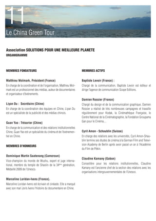 11
Le China Green Tour

Association SOLUTIONS POUR UNE MEILLEURE PLANETE
ORGANIGRAMME



Membres fondateurs                                                 Membres actifs


Matthieu Wolmark, Président (France)                               Baptiste Levoir (France) :
En charge de la coordination et de l’organisation, Matthieu Wol-   Chargé de la communication, Baptiste Levoir est éditeur et
mark est un professionnel des médias, auteur de documentaires      dirige l’agence de communication Scope Editions.
et organisateur d’événements.
                                                                   Damien Rossier (France)
Liyan Du : Secrétaire (Chine)                                      Chargé du design et de la communication graphique, Damien
En charge de la coordination des équipes en Chine, Liyan Du        Rossier a réalisé de très nombreuses campagnes et travaille
est un spécialiste de la publicité et des médias chinois.          régulièrement pour Kodak, la Cinémathèque Française, le
                                                                   Centre National de la Cinématographie, la Fondation Groupama
Guan Yao : Trésorier (Chine)                                       Gan pour le Cinéma....

En charge de la communication et des relations institutionnelles
Chine, Guan Yao est un spécialiste du cinéma et de l’événemen-     Cyril Amon - Schaublin (Suisse)
tiel en Chine.                                                     En charge des relations avec les universités, Cyril Amon-Shau-
                                                                   blin termine ses études de cinéma à la German Film and Televi-
Membres d’honneurs                                                 sion Academy de Berlin après avoir passé un an à l’Académie
                                                                   du Film de Pékin.

Dominique Martin Saatenang (Cameroun)
                                                                   Claudine Kamany (Gabon)
Vice-champion du monde de Wushu, expert et juge interna-
tional, membre du temple de Shaolin de la 34ème génération,        Conseillère pour les relations institutionnelles, Claudine
Médaillé 2009 de l’Unesco.                                         Kamany est l’ancienne chef de la section des relations avec les
                                                                   organisations intergouvernementales de l’Unesco.

Marceline Loridan-Ivens (France).
Marceline Loridan-Ivens est écrivain et cinéaste. Elle a marqué
avec son mari Joris Ivens l’histoire du documentaire en Chine.
 