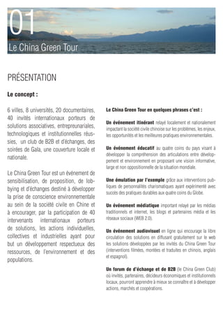 01
Le China Green Tour


présentation
Le concept :

6 villes, 8 universités, 20 documentaires,   Le China Green Tour en quelques phrases c’est :
40 invités internationaux porteurs de
                                             Un événement itinérant relayé localement et nationalement
solutions associatives, entrepreunariales,   impactant la société civile chinoise sur les problèmes, les enjeux,
technologiques et institutionnelles réus-    les opportunités et les meilleures pratiques environnementales.
sies, un club de B2B et d’échanges, des
soirées de Gala, une couverture locale et    Un événement éducatif au quatre coins du pays visant à
                                             développer la compréhension des articulations entre dévelop-
nationale.
                                             pement et environnement en proposant une vision informative,
                                             large et non oppositionnelle de la situation mondiale.
Le China Green Tour est un événement de
sensibilisation, de proposition, de lob-     Une émulation par l’exemple grâce aux interventions pub-
                                             liques de personnalités charismatiques ayant expérimenté avec
bying et d’échanges destiné à développer
                                             succès des pratiques durables aux quatre coins du Globe.
la prise de conscience environnementale
au sein de la société civile en Chine et     Un événement médiatique important relayé par les médias
à encourager, par la participation de 40     traditionnels et internet, les blogs et partenaires média et les
                                             réseaux sociaux (WEB 2.0).
intervenants internationaux porteurs
de solutions, les actions individuelles,     Un événement audiovisuel en ligne qui encourage la libre
collectives et industrielles ayant pour      circulation des solutions en diffusant gratuitement sur le web
but un développement respectueux des         les solutions développées par les invités du China Green Tour
ressources, de l’environnement et des        (interventions filmées, montées et traduites en chinois, anglais
                                             et espagnol).
populations.
                                             Un forum de d’échange et de B2B (le China Green Club)
                                             où invités, partenaires, décideurs économiques et institutionnels
                                             locaux, pourront apprendre à mieux se connaître et à développer
                                             actions, marchés et coopérations.
 