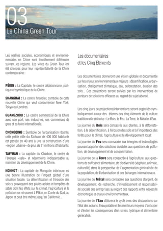 03
Le China Green Tour


Les réalités sociales, économiques et environne-           Les documentaires
mentales en Chine sont foncièrement différentes
suivant les régions. Les villes du Green Tour ont          et les Cinq Éléments
été choisies pour leur représentativité de la Chine
contemporaine :
                                                           Les documentaires donneront une vision globale et documentée
                                                           sur les enjeux environnementaux majeurs : désertification, urban-
Pékin : La Capitale, le centre décisionnaire, poli-        isation, changement climatique, eau, déforestation, érosion des
tique et symbolique de la Chine.                           sols... Ces projections seront suivies par les interventions de
                                                           porteurs de solutions efficaces au regard du sujet abordé.
Shanghai : Le centre financier, symbole de cette
nouvelle Chine qui veut concurrencer New York,
Tokyo ou Londres.
                                                           Les cinq jours de projections/interventions seront organisés sym-
Guangzhou : Le centre commercial de la Chine               boliquement autour des thèmes des cinq éléments de la culture
avec son port, ses industries, ses commerces de            traditionnelle chinoise : Le Bois, le Feu, La Terre, le Métal et l’Eau.
gros et sa foire internationale.                           La journée du Bois sera consacrée aux plantes, à la déforesta-
                                                           tion, à la désertification, à l’érosion des sols et à l’importance des
Chongqing : Symbole de l’urbanisation récente,
cette petite ville du Sichuan de 400 000 habitants         forêts pour le climat, l’agriculture et le développement local.
est passée en 40 ans à une la construction d’une           La journée du Feu sera consacrée aux énergies et technologies
«région urbaine» de plus de 31 millions d’habitants.       pouvant apporter des solutions durables aux questions de pollu-
                                                           tion, de développement et de consommation.
Taiyuan : La capitale du Charbon, le centre de
l’énergie «sale» et néanmoins indispensable au             La journée de la Terre sera consacrée à l’agriculture, aux ques-
maintien du développement de la Chine.                     tions de suffisance alimentaire, de biodiversité (végétale, animale,
                                                           culturelle) dans la perspective de l’augmentation généralisée de
Hohhot  : La capitale de Mongolie intérieure est
                                                           la population, de l’urbanisation et des échanges internationaux.
une bonne illustration de l’impact global d’une
situation locale. La désertification et l’érosion des      La journée du Métal sera consacrée aux questions d’argent, de
sols y provoquent des pluies acides et tempêtes de         développement, de recherche, d’investissement et responsabil-
sable dont les effets sur le climat, l’agriculture et la   ité sociale des entreprises au regard des rapports entre nécessité
pollution se retrouvent à Pékin, en Corée du Sud, au       économique et enjeux environnementaux.
Japon et peut être même jusqu’en Californie...
                                                           La journée de l’Eau clôturera le cycle avec des discussions sur
                                                           l’état des océans, l’eau potable et les meilleurs moyens d’anticiper
                                                           et d’éviter les conséquences d’un stress hydrique et alimentaire
                                                           généralisé.
 