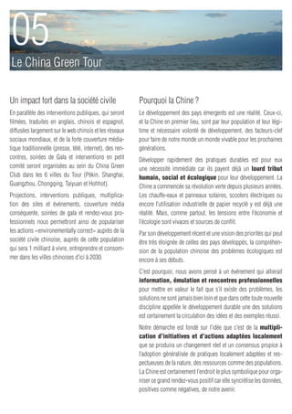 05
Le China Green Tour

Un impact fort dans la société civile                     Pourquoi la Chine ?
En parallèle des interventions publiques, qui seront      Le développement des pays émergents est une réalité. Ceux-ci,
filmées, traduites en anglais, chinois et espagnol,       et la Chine en premier lieu, sont par leur population et leur légi-
diffusées largement sur le web chinois et les réseaux     time et nécessaire volonté de développement, des facteurs-clef
sociaux mondiaux, et de la forte couverture média-        pour faire de notre monde un monde vivable pour les prochaines
tique traditionnelle (presse, télé, internet), des ren-   générations.
contres, soirées de Gala et interventions en petit        Développer rapidement des pratiques durables est pour eux
comité seront organisées au sein du China Green           une nécessité immédiate car ils payent déjà un lourd tribut
Club dans les 6 villes du Tour (Pékin, Shanghai,          humain, social et écologique pour leur développement. La
Guangzhou, Chongqing, Taiyuan et Hohhot).                 Chine a commencée sa révolution verte depuis plusieurs années.
Projections, interventions publiques, multiplica-         Les chauffe-eaux et panneaux solaires, scooters électriques ou
tion des sites et événements, couverture média            encore l’utilisation industrielle de papier recyclé y est déjà une
conséquente, soirées de gala et rendez-vous pro-          réalité. Mais, comme partout, les tensions entre l’économie et
fessionnels nous permettront ainsi de populariser         l’écologie sont vivaces et sources de conflit.
les actions «environementally correct» auprès de la       Par son développement récent et une vision des priorités qui peut
société civile chinoise, auprès de cette population       être très éloignée de celles des pays développés, la compréhen-
qui sera 1 milliard à vivre, entreprendre et consom-      sion de la population chinoise des problèmes écologiques est
mer dans les villes chinoises d’ici à 2030.               encore à ses débuts.
                                                          C’est pourquoi, nous avons pensé à un événement qui allierait
                                                          information, émulation et rencontres professionnelles
                                                          pour mettre en valeur le fait que s’il existe des problèmes, les
                                                          solutions ne sont jamais bien loin et que dans cette toute nouvelle
                                                          discipline appellée le développement durable une des solutions
                                                          est certainement la circulation des idées et des exemples réussi.
                                                          Notre démarche est fondé sur l’idée que c’est de la multipli-
                                                          cation d’initiatives et d’actions adaptées localement
                                                          que se produira un changement réel et un consensus propice à
                                                          l’adoption généralisée de pratiques localement adaptées et res-
                                                          pectueuses de la nature, des ressources comme des populations.
                                                          La Chine est certainement l’endroit le plus symbolique pour orga-
                                                          niser ce grand rendez-vous positif car elle syncrétise les données,
                                                          positives comme négatives, de notre avenir.
 