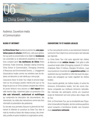 06
Le China Green Tour

Audience, Couverture media
et Communication

Blogs et Internet                                             Couverture TV et Radios Locales


Le China Green Tour touchera en premier lieu une popu-        Le Tour sera présenté comme un seul événement itinérant et
lation jeune et urbaine (20/30 ans), cette jeune généra-      comme tel il fera l’objet d’une communication tant nationale
tion qui porte la consommation et en établi les tendances     que régionale.
Les universités ou se dérouleront projections et interven-    Le China Green Tour s’est aussi approché des chaînes
tions comptent parmi les meilleures de Chine (Pekin           de télévision et des médias locaux. C’est grâce à cette
University, Fudan University, Shanghai Jiatong University,    couverture locale ciblée (Chongqing comporte 31 millions
China School of Communication, Chongqing University           d’habitants, Pékin 17 millions, Shanghai 19 millions...) que
of Resources and Environmental Science...). L’engagement      nous toucherons l’ensemble de la population active, non
d’associations locales comme nos entretiens avec les étu-     seulement ceux qui travaillent en ville mais aussi les popu-
diants ont démontré un réel intérêt pour notre projet.        lations des campagnes qui toutes regardent les chaînes
L’assurance d’avoir le Green Tour relayé et annoncé large-    locales).
ment sur les principaux portails internet ainsi que sur les   D’une manière générale, les chaînes locales, et surtout les
blogs les plus lus en Chine (certains comptent des millions   émissions d’informations locales, font des scores d’au-
de jeunes lecteurs) nous assurera un réel impact dans         dience comparable aux meilleures émissions nationales.
cette tranche d’âge, notamment grâce a la production d’un     Des interviews des participants comme une couverture
site web informatif, audiovisuel et multilingue               locale de l’événement sont ainsi prévus dans chaque ville
qui comprendra les description des documentaires, des         du Tour.
intervenants, les vidéos des interventions comme des liens    Enfin, le China Green Tour, par sa simultanéité avec l’Expo-
informatifs et présentation des partenaires.                  sition Universelle de Shanghai, dont de nombreux pavillons
Ce site web nous permettra d’assurer la pérennité de l’évé-   seront consacrés à l’architecture durable, sera l’occasion
nement et d’étendre la couverture du Green Tour dans le       d’une couverture nationale.
reste du monde au travers des réseaux sociaux, des univer-
sités jumelles et autres fondations et organisations amies.
 