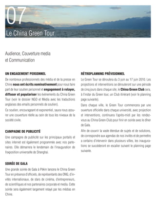 07
Le China Green Tour

Audience, Couverture media
et Communication

Un engagement personnel                                         Rétroplanning prévisionnel
De nombreux professionnels des média et de la presse en         Le Green Tour se déroulera du 3 juin au 17 juin 2010. Les
Chine nous ont écrits nominativement pour nous faire            projections et interventions se dérouleront sur une période
part de leur soutien personnel et engagement à relayer,         de cinq jours dans chaque site, le China Green Club sera,
diffuser et populariser les événements du China Green           à l’instar du Green tour, un Club itinérant (voir le planning
Tour (voir le dossier NGO et Media avec les traductions         page suivante).
anglaises des emails personnels de soutien).                    Dans chaque ville, le Green Tour commencera par une
Ce soutien, encourageant et exponentiel, saura nous assu-       ouverture officielle dans chaque université, avec projection
rer une couverture réelle au sein de tous les niveaux de la     et interventions, continuera l’après-midi par les rendez-
société civile.                                                 vous au China Green Club pour finir en soirée avec le dîner
                                                                de Gala.
Campagne de publicité                                           Afin de couvrir la vaste étendue de sujets et de solutions,
Une campagne de publicité sur les principaux portails et        de correspondre aux agendas de nos invités et de permettre
sites internet est également programmée avec nos parte-         a certains d’intervenir dans plusieurs villes, les inaugura-
naires. Elle démarrera le lendemain de l’inauguration de        tions se succéderont en escalier suivant le planning page
l’exposition universelle de Shanghai.                           suivante.


Soirée de Gala
Une grande soirée de Gala à Pékin lancera le China Green
Tour en présence d’officiels, de représentants des ONG, d’in-
vités internationaux, de stars de cinéma, d’entrepreneurs,
de scientifiques et nos partenaires corporate et media. Cette
soirée sera également largement relayé par les médias en
Chine.
 