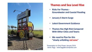 • Risks For Thames -
Groundwater and Coastal Flooding
• January 5 Storm Surge
• Latest Government Guidance
• Thames Has High Risk Compared
With Other Cities and Towns
• We need to Plan for this
“slowly unfolding red zone”
Thames and Sea Level Rise
Presentation to Grey Power January 2018
Denis Tegg – www.teggtalk.wordpress.com
 