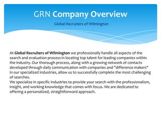 GRN Company Overview    Global Recruiters of Wilmington  At Global Recruiters of Wilmington we professionally handle all aspects of the search and evaluation process in locating top talent for leading companies within the industry. Our thorough process, along with a growing network of contacts developed through daily communication with companies and "difference makers" in our specialized industries, allow us to successfully complete the most challenging of searches. We specialize in specific industries to provide your search with the professionalism, insight, and working knowledge that comes with focus. We are dedicated to offering a personalized, straightforward approach. 