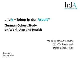 „lidA– leben in der Arbeit“ German Cohort Study on Work, Age and Health Angela Rauch, Anita Tisch,  Silke Tophoven and Stefan Bender (IAB) Groningen  April 14, 2011 