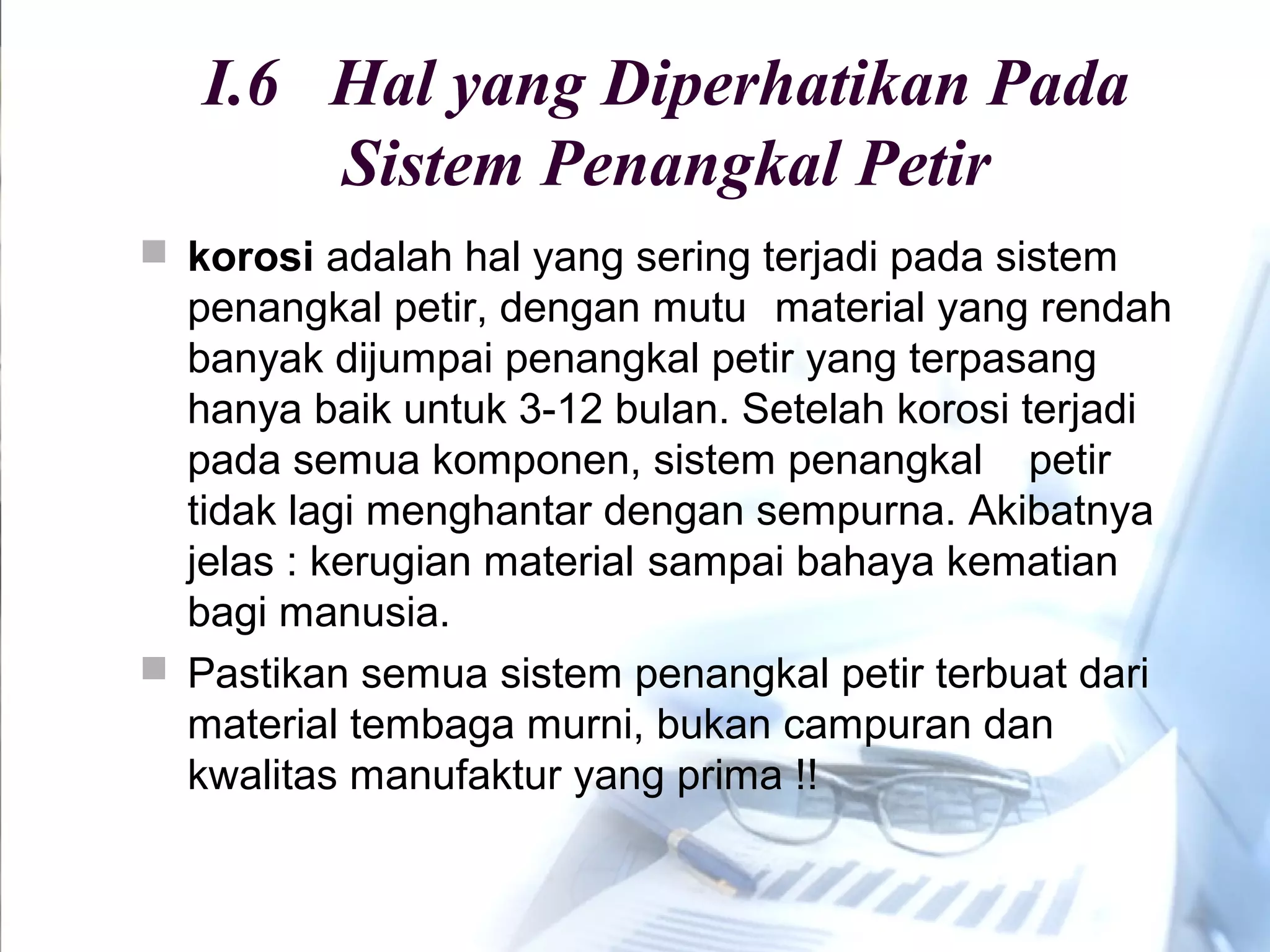 I.6 Hal yang Diperhatikan Pada
Sistem Penangkal Petir
 korosi adalah hal yang sering terjadi pada sistem
penangkal petir, dengan mutu material yang rendah
banyak dijumpai penangkal petir yang terpasang
hanya baik untuk 3-12 bulan. Setelah korosi terjadi
pada semua komponen, sistem penangkal petir
tidak lagi menghantar dengan sempurna. Akibatnya
jelas : kerugian material sampai bahaya kematian
bagi manusia.
 Pastikan semua sistem penangkal petir terbuat dari
material tembaga murni, bukan campuran dan
kwalitas manufaktur yang prima !!
 
