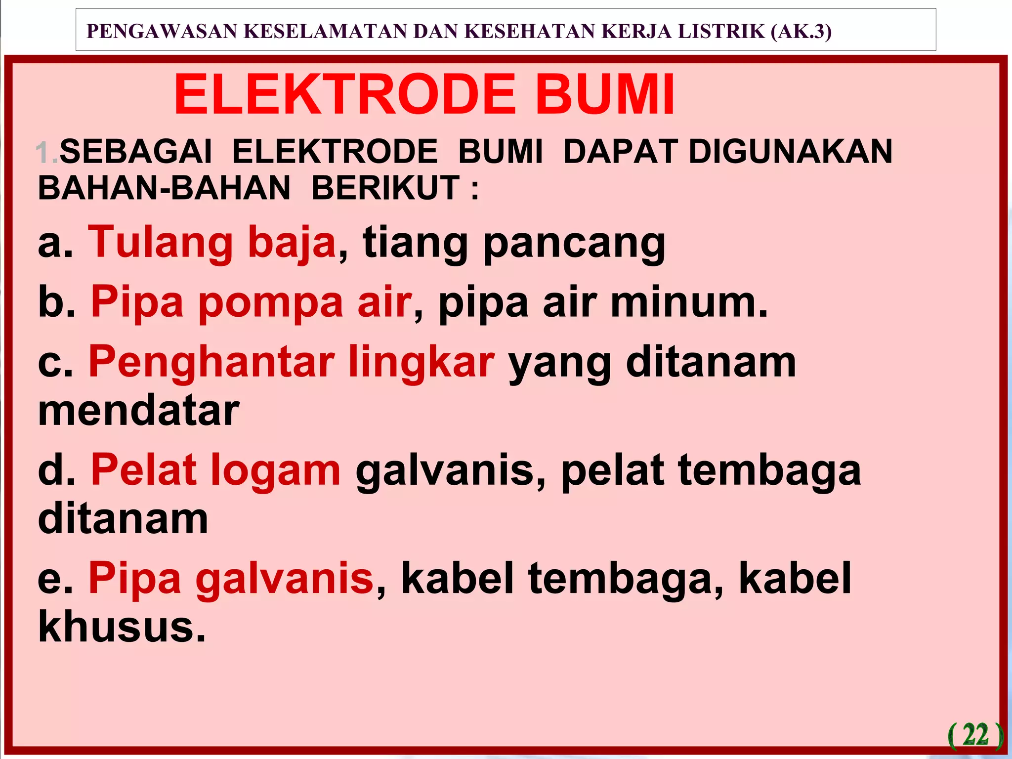PENGAWASAN KESELAMATAN DAN KESEHATAN KERJA LISTRIK (AK.3)
ELEKTRODE BUMI
1.SEBAGAI ELEKTRODE BUMI DAPAT DIGUNAKAN
BAHAN-BAHAN BERIKUT :
a. Tulang baja, tiang pancang
b. Pipa pompa air, pipa air minum.
c. Penghantar lingkar yang ditanam
mendatar
d. Pelat logam galvanis, pelat tembaga
ditanam
e. Pipa galvanis, kabel tembaga, kabel
khusus.
 
