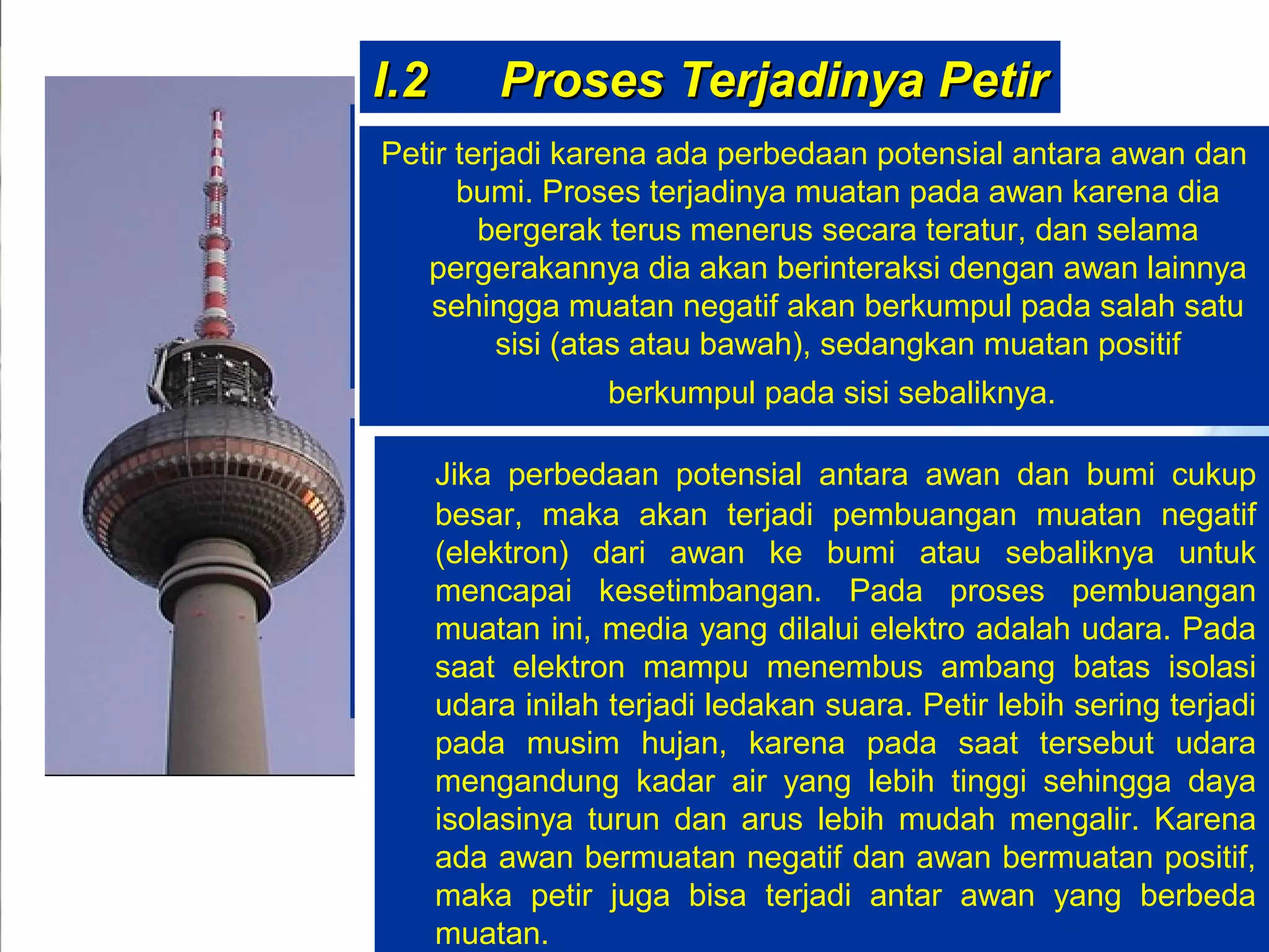 I.2I.2 Proses Terjadinya PetirProses Terjadinya Petir
Petir terjadi karena ada perbedaan potensial antara awan dan
bumi. Proses terjadinya muatan pada awan karena dia
bergerak terus menerus secara teratur, dan selama
pergerakannya dia akan berinteraksi dengan awan lainnya
sehingga muatan negatif akan berkumpul pada salah satu
sisi (atas atau bawah), sedangkan muatan positif
berkumpul pada sisi sebaliknya.
Jika perbedaan potensial antara awan dan bumi cukup
besar, maka akan terjadi pembuangan muatan negatif
(elektron) dari awan ke bumi atau sebaliknya untuk
mencapai kesetimbangan. Pada proses pembuangan
muatan ini, media yang dilalui elektro adalah udara. Pada
saat elektron mampu menembus ambang batas isolasi
udara inilah terjadi ledakan suara. Petir lebih sering terjadi
pada musim hujan, karena pada saat tersebut udara
mengandung kadar air yang lebih tinggi sehingga daya
isolasinya turun dan arus lebih mudah mengalir. Karena
ada awan bermuatan negatif dan awan bermuatan positif,
maka petir juga bisa terjadi antar awan yang berbeda
muatan.
 