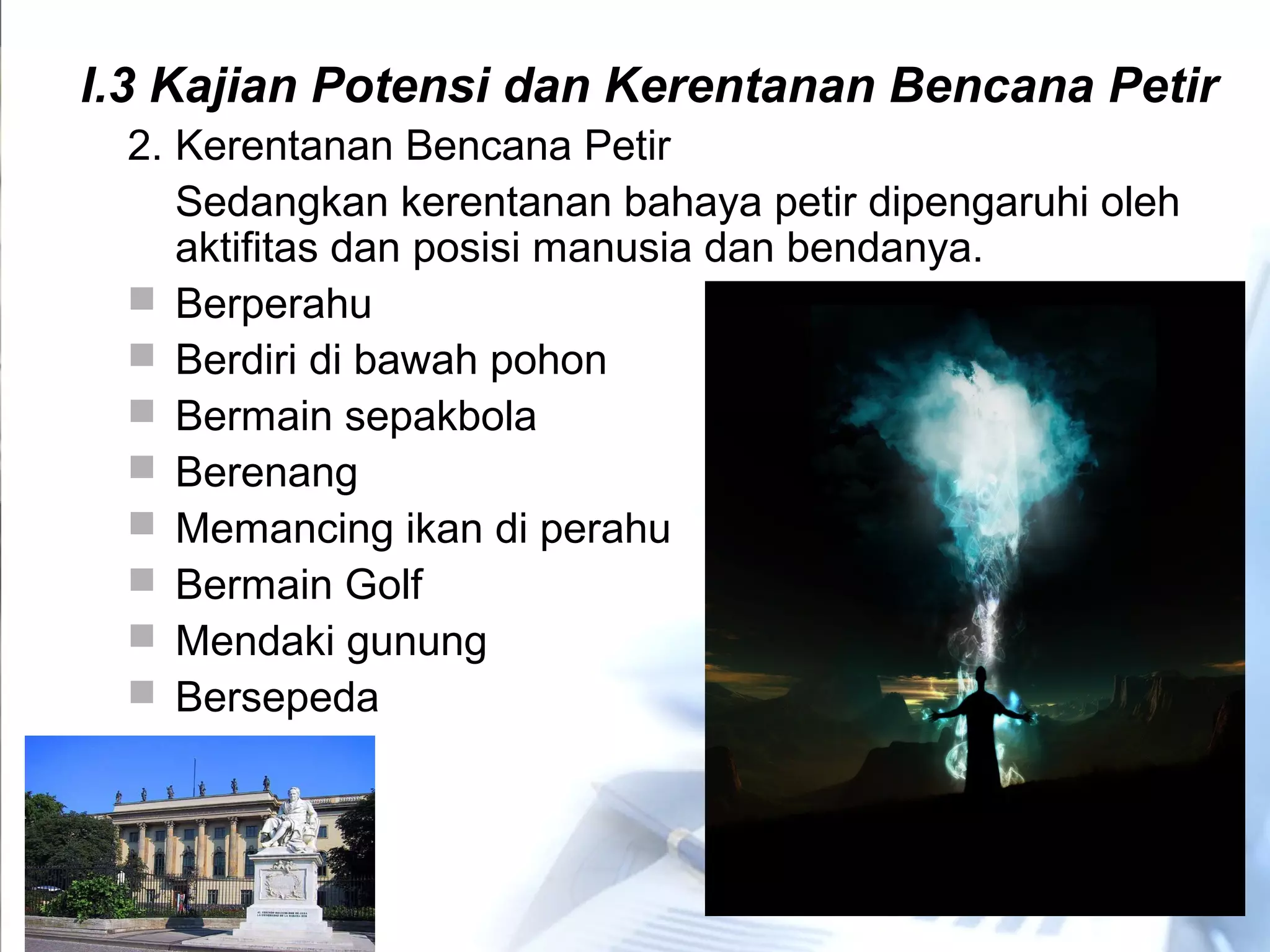 2. Kerentanan Bencana Petir
Sedangkan kerentanan bahaya petir dipengaruhi oleh
aktifitas dan posisi manusia dan bendanya.
 Berperahu
 Berdiri di bawah pohon
 Bermain sepakbola
 Berenang
 Memancing ikan di perahu
 Bermain Golf
 Mendaki gunung
 Bersepeda
I.3 Kajian Potensi dan Kerentanan Bencana Petir
 
