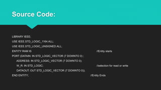 Source Code:
LIBRARY IEEE;
USE IEEE.STD_LOGIC_1164.ALL;
USE IEEE.STD_LOGIC_UNSIGNED.ALL;
ENTITY RAM IS //Entity starts
PORT (DATAIN: IN STD_LOGIC_VECTOR (7 DOWNTO 0) ;
ADDRESS: IN STD_LOGIC_VECTOR (7 DOWNTO 0);
W_R: IN STD_LOGIC; //selection for read or write
DATAOUT: OUT STD_LOGIC_VECTOR (7 DOWNTO 0));
END ENTITY; //Entity Ends
 