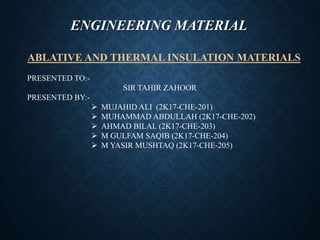 ENGINEERING MATERIAL
ABLATIVE AND THERMAL INSULATION MATERIALS
PRESENTED TO:-
SIR TAHIR ZAHOOR
PRESENTED BY:-
 MUJAHID ALI (2K17-CHE-201)
 MUHAMMAD ABDULLAH (2K17-CHE-202)
 AHMAD BILAL (2K17-CHE-203)
 M GULFAM SAQIB (2K17-CHE-204)
 M YASIR MUSHTAQ (2K17-CHE-205)
 