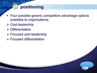 LOGO 
positioning 
 Four possible generic competitive advantage options 
available to organizations: 
 Cost leadership 
 Differentiation 
 Focused cost leadership 
 Focused differentiation 
 