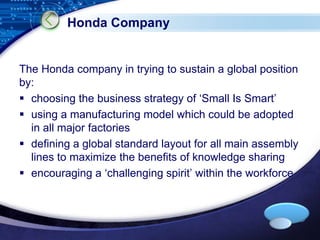 Honda Company 
The Honda company in trying to sustain a global position 
by: 
 choosing the business strategy of ‘Small Is Smart’ 
 using a manufacturing model which could be adopted 
LOGO 
in all major factories 
 defining a global standard layout for all main assembly 
lines to maximize the benefits of knowledge sharing 
 encouraging a ‘challenging spirit’ within the workforce 
 