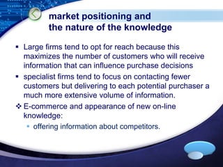 LOGO 
market positioning and 
the nature of the knowledge 
 Large firms tend to opt for reach because this 
maximizes the number of customers who will receive 
information that can influence purchase decisions 
 specialist firms tend to focus on contacting fewer 
customers but delivering to each potential purchaser a 
much more extensive volume of information. 
 E-commerce and appearance of new on-line 
knowledge: 
 offering information about competitors. 
 