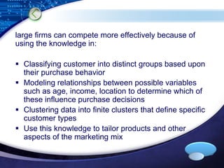 large firms can compete more effectively because of 
using the knowledge in: 
 Classifying customer into distinct groups based upon 
LOGO 
their purchase behavior 
 Modeling relationships between possible variables 
such as age, income, location to determine which of 
these influence purchase decisions 
 Clustering data into finite clusters that define specific 
customer types 
 Use this knowledge to tailor products and other 
aspects of the marketing mix 
 