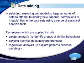 LOGO 
Data mining 
 selecting, exploring and modeling large amounts of 
data to attempt to identify new patterns, correlations or 
irregularities in the data sets using a range of statistical 
analysis tools. 
Techniques which are applied include: 
 cluster analysis (to identify groups of similar behaviors) 
 conjoint analysis (to identify preferences) 
 regression analysis (to explore patterns between 
variables) 
 