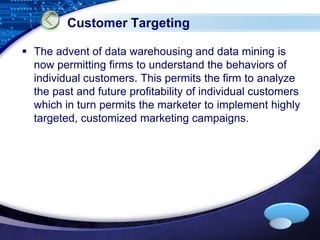 LOGO 
Customer Targeting 
 The advent of data warehousing and data mining is 
now permitting firms to understand the behaviors of 
individual customers. This permits the firm to analyze 
the past and future profitability of individual customers 
which in turn permits the marketer to implement highly 
targeted, customized marketing campaigns. 
 