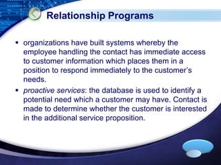 LOGO 
Relationship Programs 
 organizations have built systems whereby the 
employee handling the contact has immediate access 
to customer information which places them in a 
position to respond immediately to the customer’s 
needs. 
 proactive services: the database is used to identify a 
potential need which a customer may have. Contact is 
made to determine whether the customer is interested 
in the additional service proposition. 
 