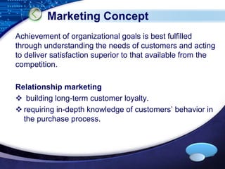 LOGO 
Marketing Concept 
Achievement of organizational goals is best fulfilled 
through understanding the needs of customers and acting 
to deliver satisfaction superior to that available from the 
competition. 
Relationship marketing 
 building long-term customer loyalty. 
 requiring in-depth knowledge of customers’ behavior in 
the purchase process. 
 