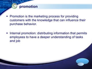  Promotion is the marketing process for providing 
customers with the knowledge that can influence their 
purchase behavior. 
 Internal promotion: distributing information that permits 
employees to have a deeper understanding of tasks 
and job 
LOGO 
promotion 
 