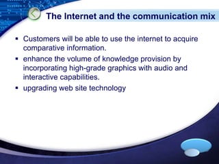 The Internet and the communication mix 
 Customers will be able to use the internet to acquire 
LOGO 
comparative information. 
 enhance the volume of knowledge provision by 
incorporating high-grade graphics with audio and 
interactive capabilities. 
 upgrading web site technology 
 