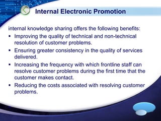 LOGO 
Internal Electronic Promotion 
internal knowledge sharing offers the following benefits: 
 Improving the quality of technical and non-technical 
resolution of customer problems. 
 Ensuring greater consistency in the quality of services 
delivered. 
 Increasing the frequency with which frontline staff can 
resolve customer problems during the first time that the 
customer makes contact. 
 Reducing the costs associated with resolving customer 
problems. 
 
 