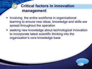 LOGO 
Critical factors in innovation 
management 
 Involving the entire workforce in organizational 
learning to ensure new ideas, knowledge and skills are 
spread throughout the operation 
 seeking new knowledge about technological innovation 
to incorporate latest scientific thinking into the 
organization’s core knowledge base 
 