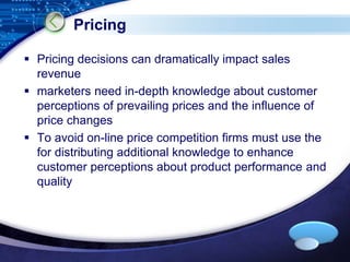 LOGO 
Pricing 
 Pricing decisions can dramatically impact sales 
revenue 
 marketers need in-depth knowledge about customer 
perceptions of prevailing prices and the influence of 
price changes 
 To avoid on-line price competition firms must use the 
for distributing additional knowledge to enhance 
customer perceptions about product performance and 
quality 
 
