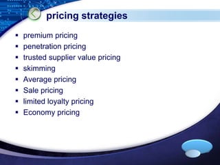 LOGO 
pricing strategies 
 premium pricing 
 penetration pricing 
 trusted supplier value pricing 
 skimming 
 Average pricing 
 Sale pricing 
 limited loyalty pricing 
 Economy pricing 
 