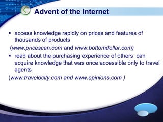 LOGO 
Advent of the Internet 
 access knowledge rapidly on prices and features of 
thousands of products 
(www.pricescan.com and www.bottomdollar.com) 
 read about the purchasing experience of others can 
acquire knowledge that was once accessible only to travel 
agents 
(www.travelocity.com and www.epinions.com ) 
 