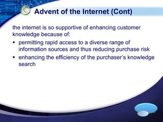 Advent of the Internet (Cont) 
the internet is so supportive of enhancing customer 
knowledge because of: 
 permitting rapid access to a diverse range of 
information sources and thus reducing purchase risk 
 enhancing the efficiency of the purchaser’s knowledge 
LOGO 
search 
 