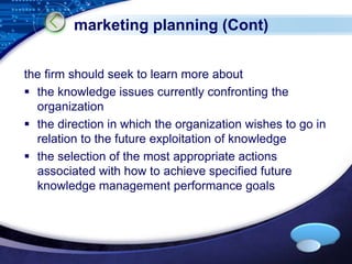 LOGO 
marketing planning (Cont) 
the firm should seek to learn more about 
 the knowledge issues currently confronting the 
organization 
 the direction in which the organization wishes to go in 
relation to the future exploitation of knowledge 
 the selection of the most appropriate actions 
associated with how to achieve specified future 
knowledge management performance goals 
 