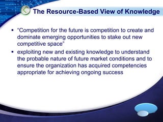 The Resource-Based View of Knowledge 
 “Competition for the future is competition to create and 
dominate emerging opportunities to stake out new 
competitive space” 
 exploiting new and existing knowledge to understand 
the probable nature of future market conditions and to 
ensure the organization has acquired competencies 
appropriate for achieving ongoing success 
LOGO 
 