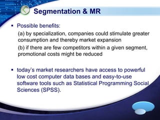 LOGO 
Segmentation & MR 
 Possible benefits: 
(a) by specialization, companies could stimulate greater 
consumption and thereby market expansion 
(b) if there are few competitors within a given segment, 
promotional costs might be reduced 
 today’s market researchers have access to powerful 
low cost computer data bases and easy-to-use 
software tools such as Statistical Programming Social 
Sciences (SPSS). 
 