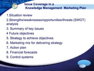 Issue Coverage in a 
Knowledge Management Marketing Plan 
1.Situation review 
2.Strengths/weaknesses/opportunities/threats (SWOT) 
analysis 
3. Summary of key issues 
4 Future objectives 
5. Strategy to achieve objectives 
6. Marketing mix for delivering strategy 
7. Action plan 
8. Financial forecasts 
9. Control systems 
LOGO 
 