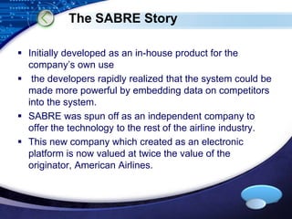 LOGO 
The SABRE Story 
 Initially developed as an in-house product for the 
company’s own use 
 the developers rapidly realized that the system could be 
made more powerful by embedding data on competitors 
into the system. 
 SABRE was spun off as an independent company to 
offer the technology to the rest of the airline industry. 
 This new company which created as an electronic 
platform is now valued at twice the value of the 
originator, American Airlines. 
 