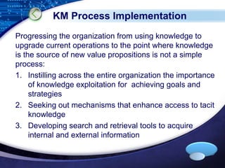 KM Process Implementation 
Progressing the organization from using knowledge to 
upgrade current operations to the point where knowledge 
is the source of new value propositions is not a simple 
process: 
1. Instilling across the entire organization the importance 
of knowledge exploitation for achieving goals and 
strategies 
2. Seeking out mechanisms that enhance access to tacit 
LOGO 
knowledge 
3. Developing search and retrieval tools to acquire 
internal and external information 
 